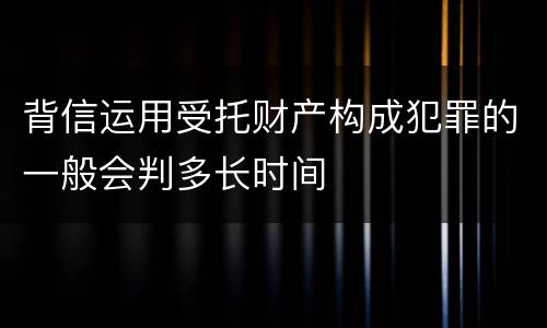 背信运用受托财产构成犯罪的一般会判多长时间