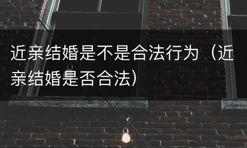 近亲结婚是不是合法行为（近亲结婚是否合法）