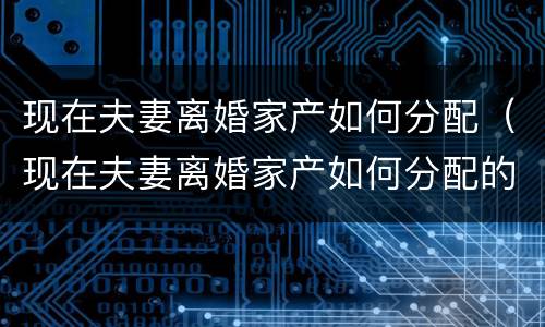 现在夫妻离婚家产如何分配（现在夫妻离婚家产如何分配的）