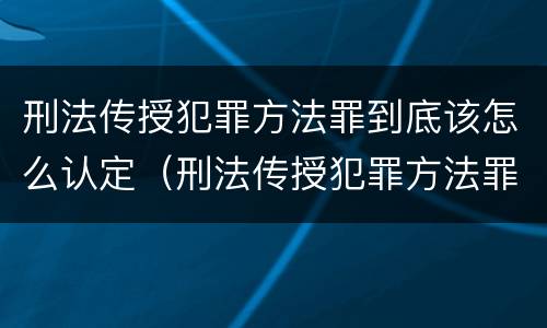 刑法传授犯罪方法罪到底该怎么认定（刑法传授犯罪方法罪到底该怎么认定呢）
