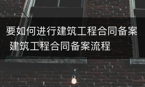 要如何进行建筑工程合同备案 建筑工程合同备案流程