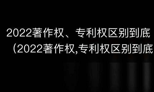 2022著作权、专利权区别到底（2022著作权,专利权区别到底有多大）