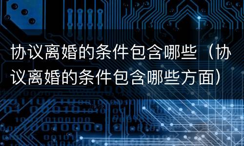 协议离婚的条件包含哪些（协议离婚的条件包含哪些方面）