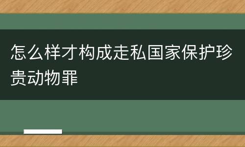 怎么样才构成走私国家保护珍贵动物罪