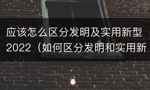应该怎么区分发明及实用新型2022（如何区分发明和实用新型）