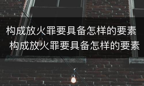 构成放火罪要具备怎样的要素 构成放火罪要具备怎样的要素条件