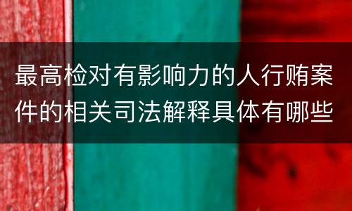 最高检对有影响力的人行贿案件的相关司法解释具体有哪些重要内容