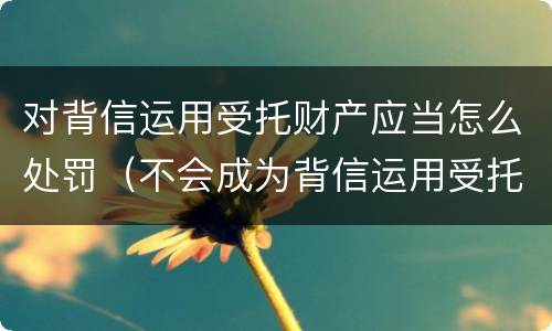 对背信运用受托财产应当怎么处罚（不会成为背信运用受托财产罪的犯罪主体）