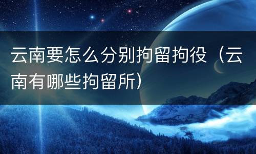 云南要怎么分别拘留拘役（云南有哪些拘留所）