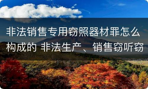 非法销售专用窃照器材罪怎么构成的 非法生产、销售窃听窃照器材罪
