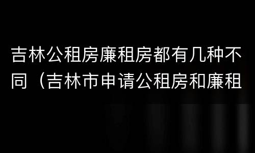 吉林公租房廉租房都有几种不同（吉林市申请公租房和廉租房的条件）