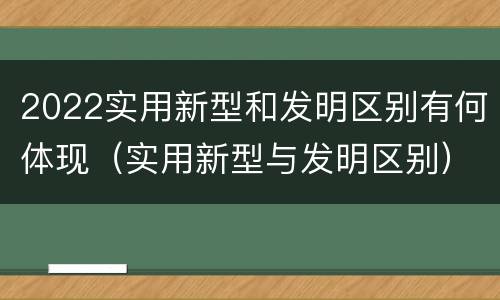 2022实用新型和发明区别有何体现（实用新型与发明区别）
