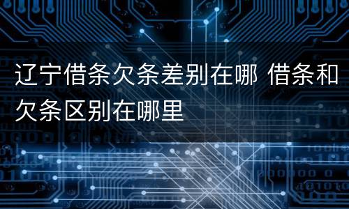辽宁借条欠条差别在哪 借条和欠条区别在哪里