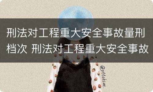 刑法对工程重大安全事故量刑档次 刑法对工程重大安全事故量刑档次的要求