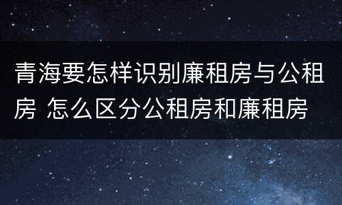 青海要怎样识别廉租房与公租房 怎么区分公租房和廉租房