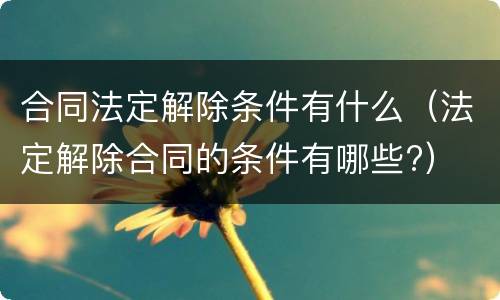 合同法定解除条件有什么（法定解除合同的条件有哪些?）