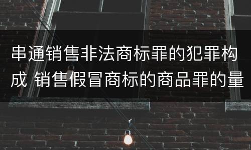 串通销售非法商标罪的犯罪构成 销售假冒商标的商品罪的量刑主从