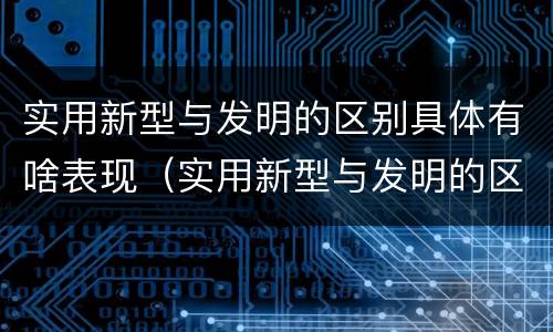 实用新型与发明的区别具体有啥表现（实用新型与发明的区别具体有啥表现和特点）