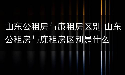 山东公租房与廉租房区别 山东公租房与廉租房区别是什么