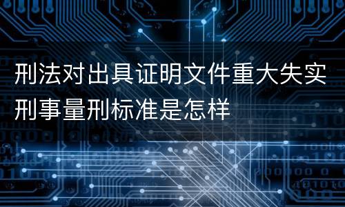 刑法对出具证明文件重大失实刑事量刑标准是怎样
