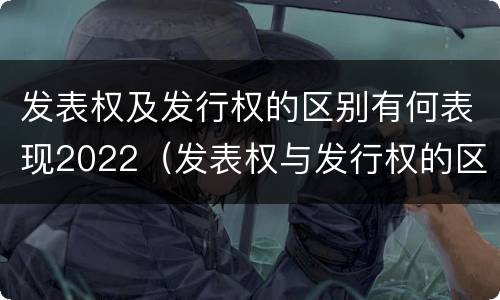 发表权及发行权的区别有何表现2022（发表权与发行权的区别）