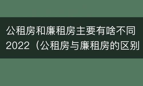 公租房和廉租房主要有啥不同2022（公租房与廉租房的区别都在此,别再搞错了!）