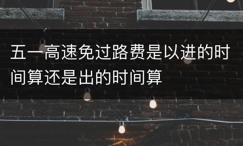 五一高速免过路费是以进的时间算还是出的时间算