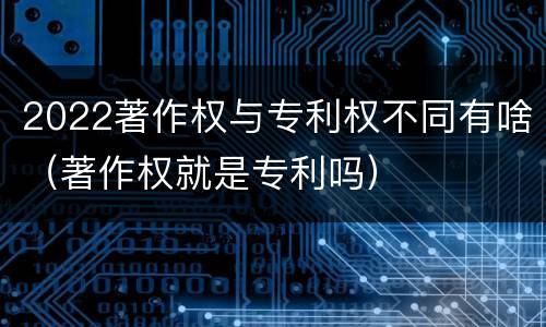 2022著作权与专利权不同有啥（著作权就是专利吗）