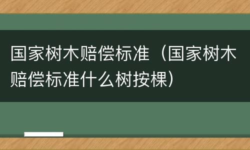 国家树木赔偿标准（国家树木赔偿标准什么树按棵）