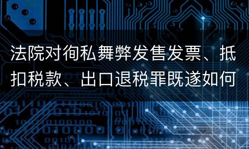 法院对徇私舞弊发售发票、抵扣税款、出口退税罪既遂如何裁判