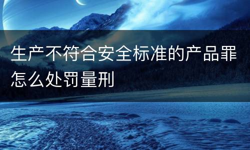 生产不符合安全标准的产品罪怎么处罚量刑