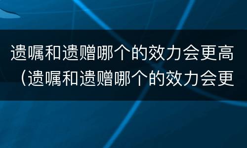遗嘱和遗赠哪个的效力会更高（遗嘱和遗赠哪个的效力会更高些）