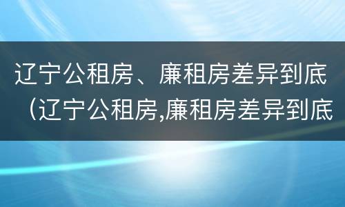 辽宁公租房、廉租房差异到底（辽宁公租房,廉租房差异到底多大）