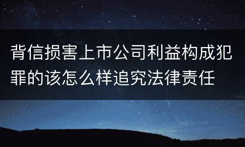 背信损害上市公司利益构成犯罪的该怎么样追究法律责任