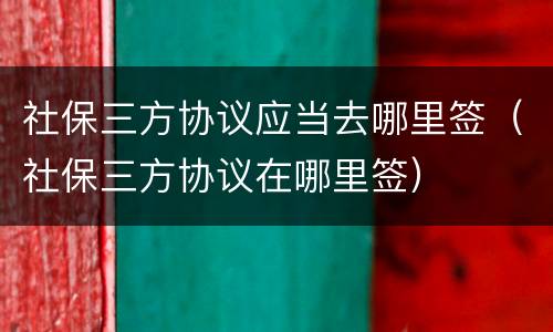社保三方协议应当去哪里签（社保三方协议在哪里签）