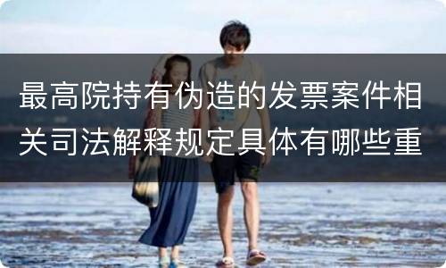 最高院持有伪造的发票案件相关司法解释规定具体有哪些重要内容