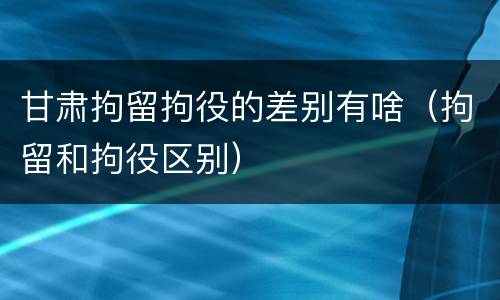 甘肃拘留拘役的差别有啥（拘留和拘役区别）
