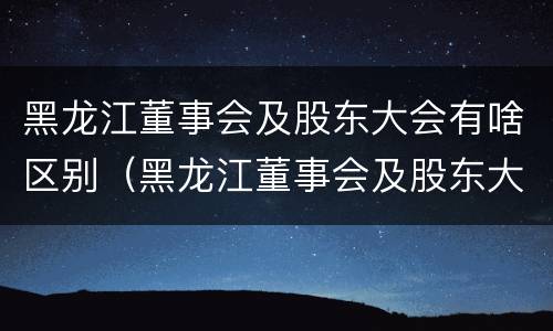 黑龙江董事会及股东大会有啥区别（黑龙江董事会及股东大会有啥区别呢）