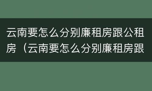 云南要怎么分别廉租房跟公租房（云南要怎么分别廉租房跟公租房的区别）