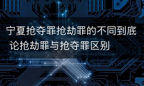 宁夏抢夺罪抢劫罪的不同到底 论抢劫罪与抢夺罪区别