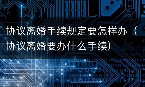 协议离婚手续规定要怎样办（协议离婚要办什么手续）