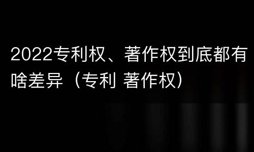 2022专利权、著作权到底都有啥差异（专利 著作权）