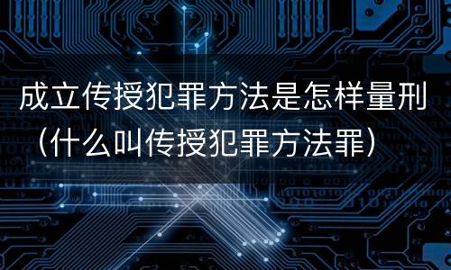 成立传授犯罪方法是怎样量刑（什么叫传授犯罪方法罪）
