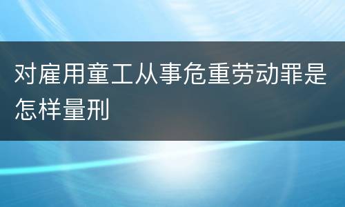 对雇用童工从事危重劳动罪是怎样量刑