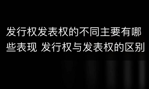 发行权发表权的不同主要有哪些表现 发行权与发表权的区别