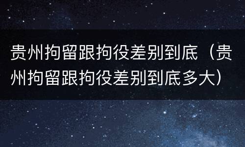 贵州拘留跟拘役差别到底（贵州拘留跟拘役差别到底多大）