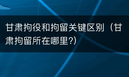 甘肃拘役和拘留关键区别（甘肃拘留所在哪里?）