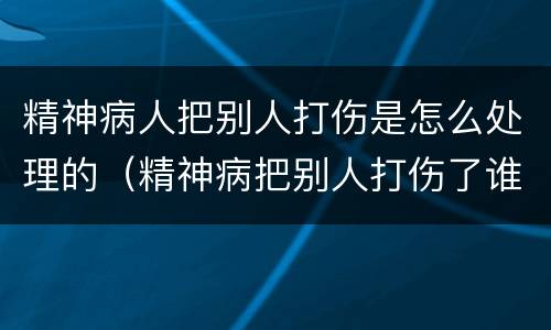 精神病人把别人打伤是怎么处理的（精神病把别人打伤了谁负责）