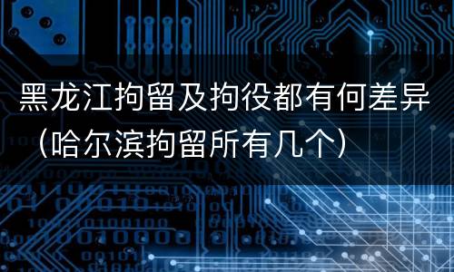 黑龙江拘留及拘役都有何差异（哈尔滨拘留所有几个）