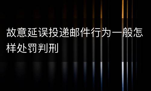 故意延误投递邮件行为一般怎样处罚判刑